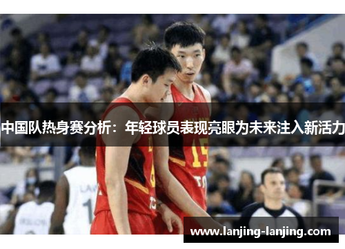 中国队热身赛分析：年轻球员表现亮眼为未来注入新活力
