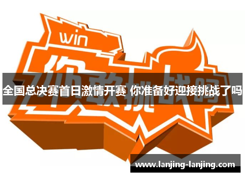 全国总决赛首日激情开赛 你准备好迎接挑战了吗