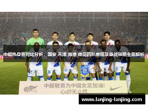 中超热身赛对比分析：国安 天津 海港 申花四队表现及备战策略全面解析