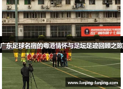 广东足球名宿的粤港情怀与足坛足迹回顾之旅