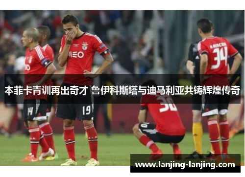 本菲卡青训再出奇才 鲁伊科斯塔与迪马利亚共铸辉煌传奇